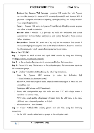 CLOUD COMPUTING CS & BCA
80 A. SIVASANKARI , SIASC.
• Designed for Amazon Web Services − Amazon EC2 works fine with Amazon
services like Amazon S3, Amazon RDS, Amazon DynamoDB, and Amazon SQS. It
provides a complete solution for computing, query processing, and storage across a
wide range of applications.
• Secure − Amazon EC2 works in Amazon Virtual Private Cloud to provide a secure
and robust network to resources.
• Flexible Tools − Amazon EC2 provides the tools for developers and system
administrators to build failure applications and isolate themselves from common
failure situations.
• Inexpensive − Amazon EC2 wants us to pay only for the resources that we use. It
includes multiple purchase plans such as On-Demand Instances, Reserved Instances,
Spot Instances, etc. which we can choose as per our requirement.
How to Use AWS EC2
Step 1 − Sign-in to AWS account and open IAM console by using the following
link https://console.aws.amazon.com/iam/.
Step 2 − In the navigation Panel, create/view groups and follow the instructions.
Step 3 − Create IAM user. Choose users in the navigation pane. Then create new users and
add users to the groups.
Step 4 − Create a Virtual Private Cloud using the following instructions.
• Open the Amazon VPC console by using the following link
− https://console.aws.amazon.com/vpc/
• Select VPC from the navigation panel. Then select the same region in which we have
created key-pair.
• Select start VPC wizard on VPC dashboard.
• Select VPC configuration page and make sure that VPC with single subnet is
selected. The choose Select.
• VPC with a single public subnet page will open. Enter the VPC name in the name
field and leave other configurations as default.
• Select create VPC, then select Ok.
Step 5 − Create WebServerSG security groups and add rules using the following
instructions.
• On the VPC console, select Security groups in the navigation panel.
 