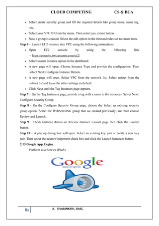 CLOUD COMPUTING CS & BCA
81 A. SIVASANKARI , SIASC.
• Select create security group and fill the required details like group name, name tag,
etc.
• Select your VPC ID from the menu. Then select yes, create button.
• Now a group is created. Select the edit option in the inbound rules tab to create rules.
Step 6 − Launch EC2 instance into VPC using the following instructions.
• Open EC2 console by using the following link
− https://console.aws.amazon.com/ec2/
• Select launch instance option in the dashboard.
• A new page will open. Choose Instance Type and provide the configuration. Then
select Next: Configure Instance Details.
• A new page will open. Select VPC from the network list. Select subnet from the
subnet list and leave the other settings as default.
• Click Next until the Tag Instances page appears.
Step 7 − On the Tag Instances page, provide a tag with a name to the instances. Select Next:
Configure Security Group.
Step 8 − On the Configure Security Group page, choose the Select an existing security
group option. Select the WebServerSG group that we created previously, and then choose
Review and Launch.
Step 9 − Check Instance details on Review Instance Launch page then click the Launch
button.
Step 10 − A pop up dialog box will open. Select an existing key pair or create a new key
pair. Then select the acknowledgement check box and click the Launch Instances button.
2.13 Google App Engine
Platform as a Service (PaaS)
 