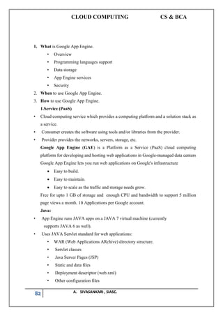 CLOUD COMPUTING CS & BCA
82 A. SIVASANKARI , SIASC.
1. What is Google App Engine.
• Overview
• Programming languages support
• Data storage
• App Engine services
• Security
2. When to use Google App Engine.
3. How to use Google App Engine.
1.Service (PaaS)
• Cloud computing service which provides a computing platform and a solution stack as
a service.
• Consumer creates the software using tools and/or libraries from the provider.
• Provider provides the networks, servers, storage, etc.
Google App Engine (GAE) is a Platform as a Service (PaaS) cloud computing
platform for developing and hosting web applications in Google-managed data centers
Google App Engine lets you run web applications on Google's infrastructure
• Easy to build.
• Easy to maintain.
• Easy to scale as the traffic and storage needs grow.
Free for upto 1 GB of storage and enough CPU and bandwidth to support 5 million
page views a month. 10 Applications per Google account.
Java:
• App Engine runs JAVA apps on a JAVA 7 virtual machine (currently
supports JAVA 6 as well).
• Uses JAVA Servlet standard for web applications:
• WAR (Web Applications ARchive) directory structure.
• Servlet classes
• Java Server Pages (JSP)
• Static and data files
• Deployment descriptor (web.xml)
• Other configuration files
 