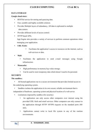 CLOUD COMPUTING CS & BCA
84 A. SIVASANKARI , SIASC.
DATA STORAGE
Google cloud store:
• RESTful service for storing and querying data.
• Fast, scalable and highly available solution.
• Provides Multiple layers of redundancy. All data is replicated to multiple
data centers.
• Provides different levels of access control.
• HTTP based APIs.
App Engine also provides a variety of services to perform common operations when
managing your application.
• URL Fetch:
• Facilitates the application’s access to resources on the internet, such as
web services or data.
• Mail:
• Facilitates the application to send e-mail messages using Google
infrastructure.
• Memcache:
• High performance in-memory key-value storage.
• Can be used to store temporary data which doesn’t need to be persisted.
SECURITY
The sandbox:
• All hosted applications run in a secure environment that provides limited access to
the underlying operating system.
• Sandbox isolates the application in its own secure, reliable environment that is
independent of hardware, operating system and physical location of a web server.
• Limitations imposed by sandbox (for security):
• An application can only access other computers over internet using the
provided URL fetch and email services. Other computers can only connect to
the application through HTTP/ HTTPS requests on the standard ports (80/
443).
• Applications cannot write to local file system in any of the runtime
environments.
 