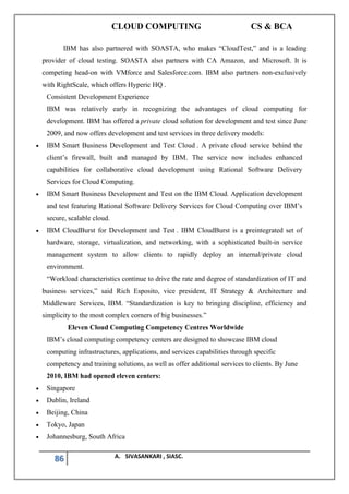CLOUD COMPUTING CS & BCA
86 A. SIVASANKARI , SIASC.
IBM has also partnered with SOASTA, who makes “CloudTest,” and is a leading
provider of cloud testing. SOASTA also partners with CA Amazon, and Microsoft. It is
competing head-on with VMforce and Salesforce.com. IBM also partners non-exclusively
with RightScale, which offers Hyperic HQ .
Consistent Development Experience
IBM was relatively early in recognizing the advantages of cloud computing for
development. IBM has offered a private cloud solution for development and test since June
2009, and now offers development and test services in three delivery models:
• IBM Smart Business Development and Test Cloud . A private cloud service behind the
client’s firewall, built and managed by IBM. The service now includes enhanced
capabilities for collaborative cloud development using Rational Software Delivery
Services for Cloud Computing.
• IBM Smart Business Development and Test on the IBM Cloud. Application development
and test featuring Rational Software Delivery Services for Cloud Computing over IBM’s
secure, scalable cloud.
• IBM CloudBurst for Development and Test . IBM CloudBurst is a preintegrated set of
hardware, storage, virtualization, and networking, with a sophisticated built-in service
management system to allow clients to rapidly deploy an internal/private cloud
environment.
“Workload characteristics continue to drive the rate and degree of standardization of IT and
business services,” said Rich Esposito, vice president, IT Strategy & Architecture and
Middleware Services, IBM. “Standardization is key to bringing discipline, efficiency and
simplicity to the most complex corners of big businesses.”
Eleven Cloud Computing Competency Centres Worldwide
IBM’s cloud computing competency centers are designed to showcase IBM cloud
computing infrastructures, applications, and services capabilities through specific
competency and training solutions, as well as offer additional services to clients. By June
2010, IBM had opened eleven centers:
• Singapore
• Dublin, Ireland
• Beijing, China
• Tokyo, Japan
• Johannesburg, South Africa
 