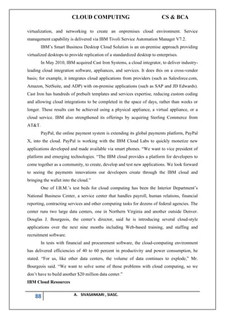 CLOUD COMPUTING CS & BCA
88 A. SIVASANKARI , SIASC.
virtualization, and networking to create an onpremises cloud environment. Service
management capability is delivered via IBM Tivoli Service Automation Manager V7.2.
IBM’s Smart Business Desktop Cloud Solution is an on-premise approach providing
virtualized desktops to provide replication of a standardized desktop to enterprises.
In May 2010, IBM acquired Cast Iron Systems, a cloud integrator, to deliver industry-
leading cloud integration software, appliances, and services. It does this on a cross-vendor
basis; for example, it integrates cloud applications from providers (such as Salesforce.com,
Amazon, NetSuite, and ADP) with on-premise applications (such as SAP and JD Edwards).
Cast Iron has hundreds of prebuilt templates and services expertise, reducing custom coding
and allowing cloud integrations to be completed in the space of days, rather than weeks or
longer. These results can be achieved using a physical appliance, a virtual appliance, or a
cloud service. IBM also strengthened its offerings by acquiring Sterling Commerce from
AT&T.
PayPal, the online payment system is extending its global payments platform, PayPal
X, into the cloud. PayPal is working with the IBM Cloud Labs to quickly monetize new
applications developed and made available via smart phones. “We want to vice president of
platform and emerging technologies. “The IBM cloud provides a platform for developers to
come together as a community, to create, develop and test new applications. We look forward
to seeing the payments innovations our developers create through the IBM cloud and
bringing the wallet into the cloud.”
One of I.B.M.’s test beds for cloud computing has been the Interior Department’s
National Business Center, a service center that handles payroll, human relations, financial
reporting, contracting services and other computing tasks for dozens of federal agencies. The
center runs two large data centers, one in Northern Virginia and another outside Denver.
Douglas J. Bourgeois, the center’s director, said he is introducing several cloud-style
applications over the next nine months including Web-based training, and staffing and
recruitment software.
In tests with financial and procurement software, the cloud-computing environment
has delivered efficiencies of 40 to 60 percent in productivity and power consumption, he
stated. “For us, like other data centers, the volume of data continues to explode,” Mr.
Bourgeois said. “We want to solve some of those problems with cloud computing, so we
don’t have to build another $20 million data center.”
IBM Cloud Resources
 