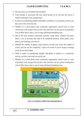 CLOUD COMPUTING CS & BCA
93 A. SIVASANKARI , SIASC.
• We can access your schedule from anywhere
• Your calendar is associated with your email account so no one else can access it
without valid login name and password.
• It comes to coordinating multiple individuals or families in a community activity; you
have your work cut out for you.
• Whether it‘s a youth sports team, community organization, school event, or some
community event, trying to line up who‘s free and who‘s not on a given evening takes
a lot of effort unless, that is, you‘re using web-based scheduling tools.
• One of the most common community activities: youth sports. whatever the sport,
there‘s a lot of activities that need to be scheduled practices, home games, away
games, team meetings, you name it.
• Multiply the number of players (and coaches) on each team times the number of
events, and you see the complexity; it gets even worse if you‘re trying to manage
events for an entire league.
• When it comes to coordinating multiple individuals or families in a community
activity, you have your work cut out for you.
• Whether it‘s a youth sports team, community organization, school event, or some
community event, trying to line up who‘s free and who‘s not on a given evening takes
a lot of effort unless, that is, you‘re using web-based scheduling tools.
FIG 3.1 CLOUD COMPUTING RESOURCES
 