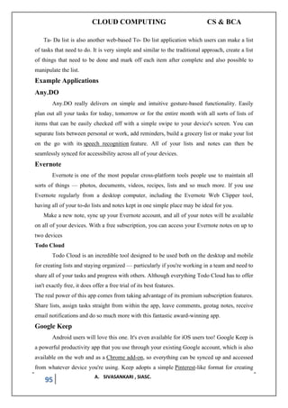 CLOUD COMPUTING CS & BCA
95 A. SIVASANKARI , SIASC.
Ta- Da list is also another web-based To- Do list application which users can make a list
of tasks that need to do. It is very simple and similar to the traditional approach, create a list
of things that need to be done and mark off each item after complete and also possible to
manipulate the list.
Example Applications
Any.DO
Any.DO really delivers on simple and intuitive gesture-based functionality. Easily
plan out all your tasks for today, tomorrow or for the entire month with all sorts of lists of
items that can be easily checked off with a simple swipe to your device's screen. You can
separate lists between personal or work, add reminders, build a grocery list or make your list
on the go with its speech recognition feature. All of your lists and notes can then be
seamlessly synced for accessibility across all of your devices.
Evernote
Evernote is one of the most popular cross-platform tools people use to maintain all
sorts of things — photos, documents, videos, recipes, lists and so much more. If you use
Evernote regularly from a desktop computer, including the Evernote Web Clipper tool,
having all of your to-do lists and notes kept in one simple place may be ideal for you.
Make a new note, sync up your Evernote account, and all of your notes will be available
on all of your devices. With a free subscription, you can access your Evernote notes on up to
two devices
Todo Cloud
Todo Cloud is an incredible tool designed to be used both on the desktop and mobile
for creating lists and staying organized — particularly if you're working in a team and need to
share all of your tasks and progress with others. Although everything Todo Cloud has to offer
isn't exactly free, it does offer a free trial of its best features.
The real power of this app comes from taking advantage of its premium subscription features.
Share lists, assign tasks straight from within the app, leave comments, geotag notes, receive
email notifications and do so much more with this fantastic award-winning app.
Google Keep
Android users will love this one. It's even available for iOS users too! Google Keep is
a powerful productivity app that you use through your existing Google account, which is also
available on the web and as a Chrome add-on, so everything can be synced up and accessed
from whatever device you're using. Keep adopts a simple Pinterest-like format for creating
 
