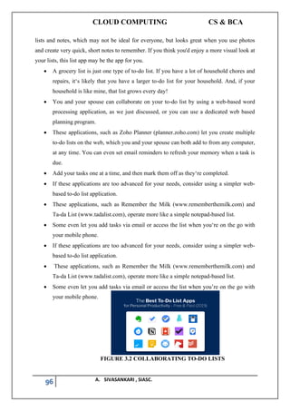 CLOUD COMPUTING CS & BCA
96 A. SIVASANKARI , SIASC.
lists and notes, which may not be ideal for everyone, but looks great when you use photos
and create very quick, short notes to remember. If you think you'd enjoy a more visual look at
your lists, this list app may be the app for you.
• A grocery list is just one type of to-do list. If you have a lot of household chores and
repairs, it‘s likely that you have a larger to-do list for your household. And, if your
household is like mine, that list grows every day!
• You and your spouse can collaborate on your to-do list by using a web-based word
processing application, as we just discussed, or you can use a dedicated web based
planning program.
• These applications, such as Zoho Planner (planner.zoho.com) let you create multiple
to-do lists on the web, which you and your spouse can both add to from any computer,
at any time. You can even set email reminders to refresh your memory when a task is
due.
• Add your tasks one at a time, and then mark them off as they‘re completed.
• If these applications are too advanced for your needs, consider using a simpler web-
based to-do list application.
• These applications, such as Remember the Milk (www.rememberthemilk.com) and
Ta-da List (www.tadalist.com), operate more like a simple notepad-based list.
• Some even let you add tasks via email or access the list when you‘re on the go with
your mobile phone.
• If these applications are too advanced for your needs, consider using a simpler web-
based to-do list application.
• These applications, such as Remember the Milk (www.rememberthemilk.com) and
Ta-da List (www.tadalist.com), operate more like a simple notepad-based list.
• Some even let you add tasks via email or access the list when you’re on the go with
your mobile phone.
FIGURE 3.2 COLLABORATING TO-DO LISTS
 