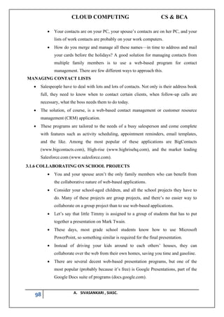 CLOUD COMPUTING CS & BCA
98 A. SIVASANKARI , SIASC.
• Your contacts are on your PC, your spouse’s contacts are on her PC, and your
lists of work contacts are probably on your work computers.
• How do you merge and manage all these names—in time to address and mail
your cards before the holidays? A good solution for managing contacts from
multiple family members is to use a web-based program for contact
management. There are few different ways to approach this.
MANAGING CONTACT LISTS
• Salespeople have to deal with lots and lots of contacts. Not only is their address book
full, they need to know when to contact certain clients, when follow-up calls are
necessary, what the boss needs them to do today.
• The solution, of course, is a web-based contact management or customer resource
management (CRM) application.
• These programs are tailored to the needs of a busy salesperson and come complete
with features such as activity scheduling, appointment reminders, email templates,
and the like. Among the most popular of these applications are BigContacts
(www.bigcontacts.com), High-rise (www.highrisehq.com), and the market leading
Salesforce.com (www.salesforce.com).
3.1.6 COLLABORATING ON SCHOOL PROJECTS
• You and your spouse aren’t the only family members who can benefit from
the collaborative nature of web-based applications.
• Consider your school-aged children, and all the school projects they have to
do. Many of these projects are group projects, and there’s no easier way to
collaborate on a group project than to use web-based applications.
• Let’s say that little Timmy is assigned to a group of students that has to put
together a presentation on Mark Twain.
• These days, most grade school students know how to use Microsoft
PowerPoint, so something similar is required for the final presentation.
• Instead of driving your kids around to each others’ houses, they can
collaborate over the web from their own homes, saving you time and gasoline.
• There are several decent web-based presentation programs, but one of the
most popular (probably because it’s free) is Google Presentations, part of the
Google Docs suite of programs (docs.google.com).
 