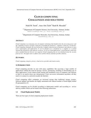 International Journal of Computer Networks & Communications (IJCNC) Vol.5, No.5, September 2013
DOI : 10.5121/ijcnc.2013.5515 209
CLOUD COMPUTING
CHALLENGES AND SOLUTIONS
Nidal M. Turab1
, Anas Abu Taleb 2
Shadi R. Masadeh3
1,2
Department of Computer Science, Isra University, Amman, Jordan
Nedalturab@ipu.edu.jo, Anas.taleb@ipu.edu.jo
3
Department of Computer Networks, Isra University, Amman, Jordan
masadeh@ipu.edu.jo
ABSTRACT
Cloud computing is an emerging area of computer technology that benefits form the processing power and
the computing resources of many connected, geographically distanced computers connected via Internet.
Cloud computing eliminates the need of having a complete infrastructure of hardware and software to meet
users requirements and applications. It can be thought of or considered as a complete or a partial
outsourcing of hardware and software resources. To access cloud applications, a good Internet connection
and a standard Internet browser are required. Cloud computing has its own drawback from the security
point of view; this paper aims to address most of these threats and their possible solutions.
KEYWORDS
Cloud computing, integrity, privacy, cloud service provider and cloud security.
1. INTRODUCTION
Cloud computing provides its user with many capabilities like accessing a large number of
applications without the need for having a license, purchasing, installing or downloading any of
these applications. It also reduces both running and installation costs of computers and software
as there is no need to have any infrastructure. Users can access information anywhere; all they
need is to connect to a network (usually the Internet).
Cloud computing offers companies an increased storage than traditional storage systems.
Software updates and batches are highly automated with reduced number of hired highly skilled
IT personnel.[2], [7]
Cloud computing can be divided according to deployment models and according to service
delivery models which can be found in the following subsections.
1.1 Cloud Deployment Models
There are four types of cloud computing deployment models:
 
