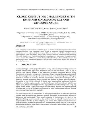 International Journal of Computer Networks & Communications (IJCNC) Vol.5, No.5, September 2013
DOI : 10.5121/ijcnc.2013.5503 35
CLOUD COMPUTING CHALLENGES WITH
EMPHASIS ON AMAZON EC2 AND
WINDOWS AZURE
Azzam Sleit*, Nada Misk1
, Fatima Badwan1
, Tawfiq Khalil2
1 Department of Computer Science, KASIT, The University of Jordan, P.O. Box 13898,
Amman 11942, Jordan
2 Department of Computer Science, Oakland University, Michigan, USA
* On Sabbatical leave from The University of Jordan
azzam.sleit@ju.edu.jo, nada.misk@ju.edu.jo, fbadwan@ju.edu.jo,
tawfiq_khalil@yahoo.com
ABSTRACT
Cloud Computing has received much attention by the IT-Business world. As compared to the common
computing platforms, cloud computing is more flexible in supporting real-time computation and is
considered a more powerful model for hosting and delivering services over the Internet. However, since
cloud computing is still at its infancy, it faces many challenges that stand against its growth and spread.
This article discusses some challenges facing cloud computing growth and conducts a comparison study
between Amazon EC2 and Windows Azure in dealing with such challenges. It concludes that Amazon EC2
generally offers better solutions than Windows Azure. Nevertheless, the selection between them depends on
the needs of customers.
1. INTRODUCTION
Cloud Computing is a newly proposed model for hosting and delivering computing services over
the web. It refers to the applications delivered as services over the Internet [1] [2] as well as
hardware and systems software in the datacenters providing computing services. Cloud
Computing is an attractive concept since it eliminates the provisioning planning requirements. It
also allows enterprises to start up with fewer resources to serve the existing needs and to grow
gradually in response to increasing demands. For example, suppose that an enterprise has an
immediate need and the required budget to deploy and maintain an internal application within a
short period of time [3] [4]. Although IT hosting teams understand the requirement, deploying
applications typically require extensive coordination between hardware, software, operation and
support teams. The procurement phase for the required hardware and operating system setup may
require several months. Application configuration and testing, building the required operation
procedures and moving to production environment are major challenges and may not have the
enterprise support and operations quality [5].
The main challenges that an enterprise has in deploying an application are not in the application
itself but in the prerequisites and procedures involved in providing the infrastructure required for
deployment and maintenance. When cloud computing is implemented, the need for the
application hosting team to depend on the hardware team is reduced, because hardware is
encapsulated and provided by cloud computing data centers. If the dependencies on servers, load
balancers, routers, and switches are eliminated, the application hosting team can focus solely on
deploying the application in the cloud service provider of its choice, with business approval [6].
 