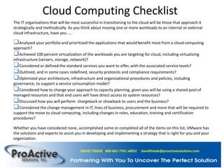 Cloud Computing Checklist
The IT organizations that will be most successful in transitioning to the cloud will be those that approach it
strategically and methodically. As you think about moving one or more workloads to an internal or external
cloud infrastructure, have you …..
Analyzed your portfolio and prioritized the applications that would benefit most from a cloud computing
approach?
Achieved 100 percent virtualization of the workloads you are targeting for cloud, including virtualizing
infrastructure (servers, storage, network)?
Considered or defined the standard services you want to offer, with the associated service levels?
Outlined, and in some cases redefined, security protocols and compliance requirements?
Optimized your architecture, infrastructure and organizational procedures and policies, including
governance, to support a service consumption model?
Considered how to change your approach to capacity planning, given you will be using a shared pool of
managed resources and that end users will have direct access to system resources?
Discussed how you will perform chargeback or showback to users and the business?
Considered the change management in IT, lines of business, procurement and more that will be required to
support the move to cloud computing, including changes in roles, education, training and certification
procedures?
Whether you have considered none, accomplished some or completed all of the items on this list, VMware has
the solutions and experts to assist you in developing and implementing a strategy that is right for you and your
organization.
DAVID THIEDE 800-661-7761 x8022 davidthiede@proactivesolutions.com
 