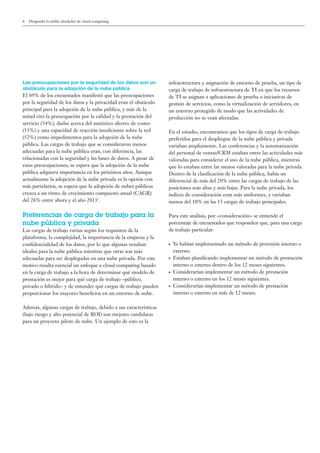 6 Disipando la niebla alrededor de cloud computing
Las preocupaciones por la seguridad de los datos son un
obstáculo para la adopción de la nube pública
El 69% de los encuestados manifestó que las preocupaciones
por la seguridad de los datos y la privacidad eran el obstáculo
principal para la adopción de la nube pública, y más de la
mitad citó la preocupación por la calidad y la prestación del
servicio (54%), dudas acerca del auténtico ahorro de costes
(53%) y una capacidad de reacción insuﬁciente sobre la red
(52%) como impedimentos para la adopción de la nube
pública. Las cargas de trabajo que se consideraron menos
adecuadas para la nube pública eran, con diferencia, las
relacionadas con la seguridad y las bases de datos. A pesar de
estas preocupaciones, se espera que la adopción de la nube
pública adquiera importancia en los próximos años. Aunque
actualmente la adopción de la nube privada es la opción con
más partidarios, se espera que la adopción de nubes públicas
crezca a un ritmo de crecimiento compuesto anual (CAGR)
del 26% entre ahora y el año 20131
.
Preferencias de carga de trabajo para la
nube pública y privada
Las cargas de trabajo varían según los requisitos de la
plataforma, la complejidad, la importancia de la empresa y la
conﬁdencialidad de los datos, por lo que algunas resultan
ideales para la nube pública mientras que otras son más
adecuadas para ser desplegadas en una nube privada. Por este
motivo resulta esencial un enfoque a cloud computing basado
en la carga de trabajo a la hora de determinar qué modelo de
prestación es mejor para qué carga de trabajo –público,
privado o híbrido– y de entender qué cargas de trabajo pueden
proporcionar los mayores beneﬁcios en un entorno de nube.
Además, algunas cargas de trabajo, debido a sus características
(bajo riesgo y alto potencial de ROI) son mejores candidatas
para un proyecto piloto de nube. Un ejemplo de esto es la
infraestructura y asignación de entorno de prueba, un tipo de
carga de trabajo de infraestructura de TI en que los recursos
de TI se asignan a aplicaciones de prueba o iniciativas de
gestión de servicios, como la virtualización de servidores, en
un entorno protegido de modo que las actividades de
producción no se vean afectadas.
En el estudio, encontramos que los tipos de carga de trabajo
preferidos para el despliegue de la nube pública y privada
variaban ampliamente. Las conferencias y la automatización
del personal de ventas/CRM estaban entre las actividades más
valoradas para considerar el uso de la nube pública, mientras
que lo estaban entre las menos valoradas para la nube privada.
Dentro de la clasiﬁcación de la nube pública, había un
diferencial de más del 20% entre las cargas de trabajo de las
posiciones más altas y más bajas. Para la nube privada, los
índices de consideración eran más uniformes, y variaban
menos del 10% en las 15 cargas de trabajo principales.
Para este análisis, por «consideración» se entiende el
porcentaje de encuestados que responden que, para una carga
de trabajo particular:
● Ya habían implementado un método de provisión interno o
externo.
● Estaban planiﬁcando implementar un método de prestación
interno o externo dentro de los 12 meses siguientes.
● Considerarían implementar un método de prestación
interno o externo en los 12 meses siguientes.
● Considerarían implementar un método de prestación
interno o externo en más de 12 meses.
 