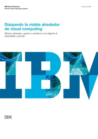 IBM Smart Business
Informe sobre liderazgo experto
Enero de 2010
Disipando la niebla alrededor
de cloud computing
Motivos, obstáculos y aspectos a considerar en la adopción de
cloud público y privado
 
