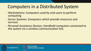 Computers in a Distributed System
• Workstations: Computers used by end-users to perform
computing
• Server Systems: Computers which provide resources and
services
• Personal Assistance Devices: Handheld computers connected to
the system via a wireless communication link.
10
 