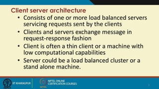 Client server architecture
• Consists of one or more load balanced servers
servicing requests sent by the clients
• Clients and servers exchange message in
request-response fashion
• Client is often a thin client or a machine with
low computational capabilities
• Server could be a load balanced cluster or a
stand alone machine.
3
 