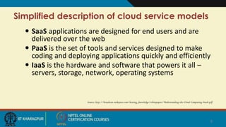 Simplified description of cloud service models
 SaaS applications are designed for end users and are
delivered over the web
 PaaS is the set of tools and services designed to make
coding and deploying applications quickly and efficiently
 IaaS is the hardware and software that powers it all –
servers, storage, network, operating systems
Source: http://broadcast.rackspace.com/hosting_knowledge/whitepapers/Understanding-the-Cloud-Computing-Stack.pdf
8
 