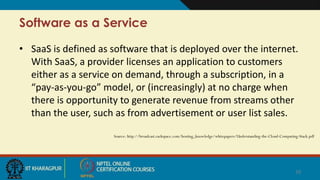 Software as a Service
• SaaS is defined as software that is deployed over the internet.
With SaaS, a provider licenses an application to customers
either as a service on demand, through a subscription, in a
“pay-as-you-go” model, or (increasingly) at no charge when
there is opportunity to generate revenue from streams other
than the user, such as from advertisement or user list sales.
Source: http://broadcast.rackspace.com/hosting_knowledge/whitepapers/Understanding-the-Cloud-Computing-Stack.pdf
10
 