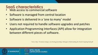 SaaS characteristics
• Web access to commercial software
• Software is managed from central location
• Software is delivered in a ‘one to many’ model
• Users not required to handle software upgrades and patches
• Application Programming Interfaces (API) allow for integration
between different pieces of software.
Source: http://broadcast.rackspace.com/hosting_knowledge/whitepapers/Understanding-the-Cloud-Computing-Stack.pdf
11
 