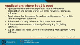 Applications where SaaS is used
• Applications where there is significant interplay between
organization and outside world. E.g. email newsletter campaign
software
• Applications that have need for web or mobile access. E.g. mobile
sales management software
• Software that is only to be used for a short term need.
• Software where demand spikes significantly. E.g. Tax/Billing
softwares.
• E.g. of SaaS: Sales Force Customer Relationship Management (CRM)
software
Source: http://broadcast.rackspace.com/hosting_knowledge/whitepapers/Understanding-the-Cloud-Computing-Stack.pdf
12
Put an end
 