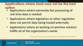 Applications where SaaS may not be the best
option
• Applications where extremely fast processing of
real time data is needed
• Applications where legislation or other regulation
does not permit data being hosted externally
• Applications where an existing on-premise solution
fulfills all of the organization’s needs
Source: http://broadcast.rackspace.com/hosting_knowledge/whitepapers/Understanding-the-Cloud-Computing-Stack.pdf
13
 