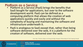 Platform as a Service
• Platform as a Service (PaaS) brings the benefits that
SaaS bought for applications, but over to the software
development world. PaaS can be defined as a
computing platform that allows the creation of web
applications quickly and easily and without the
complexity of buying and maintaining the software and
infrastructure underneath it.
• PaaS is analogous to SaaS except that, rather than being
software delivered over the web, it is a platform for the
creation of software, delivered over the web.
Source: http://broadcast.rackspace.com/hosting_knowledge/whitepapers/Understanding-the-Cloud-Computing-Stack.pdf
14
 