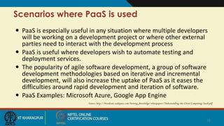 Scenarios where PaaS is used
 PaaS is especially useful in any situation where multiple developers
will be working on a development project or where other external
parties need to interact with the development process
 PaaS is useful where developers wish to automate testing and
deployment services.
 The popularity of agile software development, a group of software
development methodologies based on iterative and incremental
development, will also increase the uptake of PaaS as it eases the
difficulties around rapid development and iteration of software.
 PaaS Examples: Microsoft Azure, Google App Engine
Source: http://broadcast.rackspace.com/hosting_knowledge/whitepapers/Understanding-the-Cloud-Computing-Stack.pdf
16
 