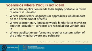 Scenarios where PaaS is not ideal
• Where the application needs to be highly portable in terms
of where it is hosted.
• Where proprietary languages or approaches would impact
on the development process
• Where a proprietary language would hinder later moves to
another provider – concerns are raised about vendor lock
in
• Where application performance requires customization of
the underlying hardware and software
Source: http://broadcast.rackspace.com/hosting_knowledge/whitepapers/Understanding-the-Cloud-Computing-Stack.pdf
17
 