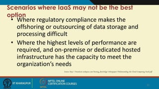 Scenarios where IaaS may not be the best
option
• Where regulatory compliance makes the
offshoring or outsourcing of data storage and
processing difficult
• Where the highest levels of performance are
required, and on-premise or dedicated hosted
infrastructure has the capacity to meet the
organization’s needs
Source: http://broadcast.rackspace.com/hosting_knowledge/whitepapers/Understanding-the-Cloud-Computing-Stack.pdf
21
 