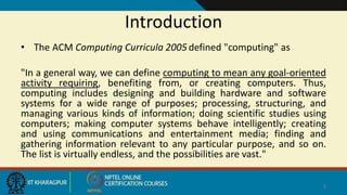 Introduction
• The ACM Computing Curricula 2005defined "computing" as
"In a general way, we can define computing to mean any goal-oriented
activity requiring, benefiting from, or creating computers. Thus,
computing includes designing and building hardware and software
systems for a wide range of purposes; processing, structuring, and
managing various kinds of information; doing scientific studies using
computers; making computer systems behave intelligently; creating
and using communications and entertainment media; finding and
gathering information relevant to any particular purpose, and so on.
The list is virtually endless, and the possibilities are vast."
2
 