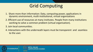 Grid Computing
1. Share more than information: Data, computing power, applications in
dynamic environment, multi-institutional, virtual organizations
2. Efficient use of resources at many institutes. People from many institutions
working to solve a common problem (virtual organisation).
3. Join local communities.
4. Interactions with the underneath layers must be transparent and seamless
to the user.
9
When v use
 
