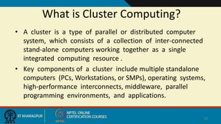 What is Cluster Computing?
• A cluster is a type of parallel or distributed computer
system, which consists of a collection of inter-connected
stand-alone computers working together as a single
integrated computing resource .
• Key components of a cluster include multiple standalone
computers (PCs, Workstations, or SMPs), operating systems,
high-performance interconnects, middleware, parallel
programming environments, and applications.
16
 