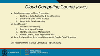 Cloud Computing Course (contd.)
V. Data Management in Cloud Computing
i. Looking at Data, Scalability & Cloud Services
ii. Database & Data Stores in Cloud
iii. Large Scale Data Processing
VI. Cloud Security
i. Infrastructure Security
ii. Data security and Storage
iii. Identity and Access Management
iv. Access Control, Trust, Reputation, Risk
VII. Case Study on Open Source and Commercial Clouds, Cloud Simulator
VIII. Research trend in Cloud Computing, Fog Computing
 