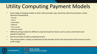 Utility Computing Payment Models
• Same range of charging models as other utility providers: gas, electricity, telecommunications, water,
television broadcasting
− Flat rate
− Tiered
− Subscription
− Metered
− Pay as you go
− Standing charges
• Different pricing models for different customers based on factors such as scale, commitment and
payment frequency
• But the principle of utility computing remains
• The pricing model is simply an expression by the provider of the costs of provision of the resources and a
profit margin
27
 