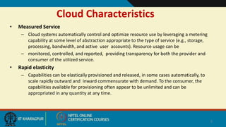 Cloud Characteristics
• Measured Service
– Cloud systems automatically control and optimize resource use by leveraging a metering
capability at some level of abstraction appropriate to the type of service (e.g., storage,
processing, bandwidth, and active user accounts). Resource usage can be
– monitored, controlled, and reported, providing transparency for both the provider and
consumer of the utilized service.
• Rapid elasticity
– Capabilities can be elastically provisioned and released, in some cases automatically, to
scale rapidly outward and inward commensurate with demand. To the consumer, the
capabilities available for provisioning often appear to be unlimited and can be
appropriated in any quantity at any time.
5
 