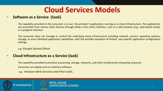 Cloud Services Models
• Software as a Service (SaaS)
 The capability provided to the consumer is to use the provider’s applications running on a cloud infrastructure. The applications
are accessible from various client devices through either a thin client interface, such as a web browser (e.g., web-based email),
or a program interface.
 The consumer does not manage or control the underlying cloud infrastructure including network, servers, operating systems,
storage, or even individual application capabilities, with the possible exception of limited user-specific application configuration
settings.
 e.g: Google Spread Sheet
• Cloud Infrastructure as a Service (IaaS)
 The capability provided to provision processing, storage, networks, and other fundamental computing resources
 Consumer can deploy and run arbitrary software
 e.g: Amazon Web Services and Flexi scale.
7
 
