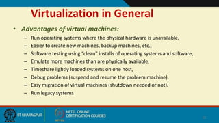 Virtualization in General
• Advantages of virtual machines:
– Run operating systems where the physical hardware is unavailable,
– Easier to create new machines, backup machines, etc.,
– Software testing using “clean” installs of operating systems and software,
– Emulate more machines than are physically available,
– Timeshare lightly loaded systems on one host,
– Debug problems (suspend and resume the problem machine),
– Easy migration of virtual machines (shutdown needed or not).
– Run legacy systems
13
 