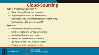 Cloud-Sourcing
• Why is it becoming important ?
– Using high-scale/low-cost providers,
– Any time/place access via web browser,
– Rapid scalability; incremental cost and load sharing,
– Can forget need to focus on local IT.
• Concerns:
– Performance, reliability, and SLAs,
– Control of data, and service parameters,
– Application features and choices,
– Interaction between Cloud providers,
– No standard API – mix of SOAP and REST!
– Privacy, security, compliance, trust…
14
 