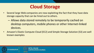 Cloud Storage
• Several large Web companies are now exploiting the fact that they have data
storage capacity that can be hired out to others.
– Allows data stored remotely to be temporarily cached on
desktop computers, mobile phones or other Internet-linked
devices.
• Amazon’s Elastic Compute Cloud (EC2) and Simple Storage Solution (S3) are well
known examples
15
 