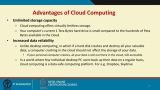 Advantages of Cloud Computing
• Unlimited storage capacity
– Cloud computing offers virtually limitless storage.
– Your computer's current 1 Tera Bytes hard drive is small compared to the hundreds of Peta
Bytes available in the cloud.
• Increased data reliability
– Unlike desktop computing, in which if a hard disk crashes and destroy all your valuable
data, a computer crashing in the cloud should not affect the storage of your data.
• if your personal computer crashes, all your data is still out there in the cloud, still accessible
– In a world where few individual desktop PC users back up their data on a regular basis,
cloud computing is a data-safe computing platform. For e.g. Dropbox, Skydrive
19
 