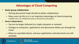 Advantages of Cloud Computing
• Easier group collaboration
– Sharing documents leads directly to better collaboration.
– Many users do this as it is an important advantages of cloud computing
multiple users can collaborate easily on documents and projects
• Device independence
– You are no longer tethered to a single computer or network.
– Changes to computers, applications and documents follow you through the
cloud.
– Move to a portable device, and your applications and documents are still
available.
21
 