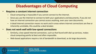Disadvantages of Cloud Computing
• Requires a constant internet connection
– Cloud computing is impossible if you cannot connect to the Internet.
– Since you use the Internet to connect to both your applications and documents, if you do not
have an Internet connection you cannot access anything, even your own documents.
– A dead Internet connection means no work and in areas where Internet connections are few or
inherently unreliable, this could be a deal-breaker.
• Does not work well with low-speed connections
– Similarly, a low-speed Internet connection, such as that found with dial-up services, makes
cloud computing painful at best and often impossible.
– Web-based applications require a lot of bandwidth to download, as do large documents.
22
 