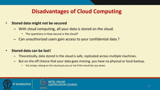 Disadvantages of Cloud Computing
• Stored data might not be secured
– With cloud computing, all your data is stored on the cloud.
• The questions is How secure is the cloud?
– Can unauthorized users gain access to your confidential data ?
• Stored data can be lost!
– Theoretically, data stored in the cloud is safe, replicated across multiple machines.
– But on the off chance that your data goes missing, you have no physical or local backup.
• Put simply, relying on the cloud puts you at risk if the cloud lets you down.
24
 
