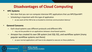 Disadvantages of Cloud Computing
• HPC Systems
– Not clear that you can run compute-intensive HPC applications that use MPI/OpenMP!
– Scheduling is important with this type of application
• as you want all the VM to be co-located to minimize communication latency!
• General Concerns
– Each cloud systems uses different protocols and different APIs
• may not be possible to run applications between cloud based systems
– Amazon has created its own DB system (not SQL 92), and workflow system (many
popular workflow systems out there)
• so your normal applications will have to be adapted to execute on these platforms.
25
High performance system
 
