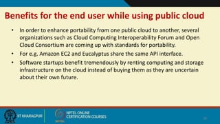 Benefits for the end user while using public cloud
• In order to enhance portability from one public cloud to another, several
organizations such as Cloud Computing Interoperability Forum and Open
Cloud Consortium are coming up with standards for portability.
• For e.g. Amazon EC2 and Eucalyptus share the same API interface.
• Software startups benefit tremendously by renting computing and storage
infrastructure on the cloud instead of buying them as they are uncertain
about their own future.
30
 