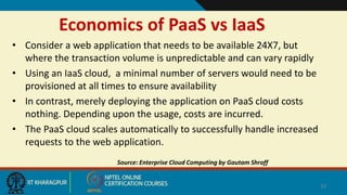 Economics of PaaS vs IaaS
• Consider a web application that needs to be available 24X7, but
where the transaction volume is unpredictable and can vary rapidly
• Using an IaaS cloud, a minimal number of servers would need to be
provisioned at all times to ensure availability
• In contrast, merely deploying the application on PaaS cloud costs
nothing. Depending upon the usage, costs are incurred.
• The PaaS cloud scales automatically to successfully handle increased
requests to the web application.
Source: Enterprise Cloud Computing by Gautam Shroff
33
 