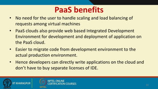 PaaS benefits
• No need for the user to handle scaling and load balancing of
requests among virtual machines
• PaaS clouds also provide web based Integrated Development
Environment for development and deployment of application on
the PaaS cloud.
• Easier to migrate code from development environment to the
actual production environment.
• Hence developers can directly write applications on the cloud and
don’t have to buy separate licenses of IDE.
34
 