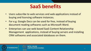 SaaS benefits
• Users subscribe to web services and web applications instead of
buying and licensing software instances.
• For e.g. Google Docs can be used for free, instead of buying
document reading softwares such as Microsoft Word.
• Enterprises can use web based SaaS Content Relationship
Management applications, instead of buying servers and installing
CRM softwares and associated databases on them.
35
Customer relationship management
 