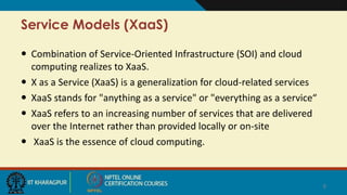 Service Models (XaaS)
 Combination of Service-Oriented Infrastructure (SOI) and cloud
computing realizes to XaaS.
 X as a Service (XaaS) is a generalization for cloud-related services
 XaaS stands for "anything as a service" or "everything as a service“
 XaaS refers to an increasing number of services that are delivered
over the Internet rather than provided locally or on-site
 XaaS is the essence of cloud computing.
8
 