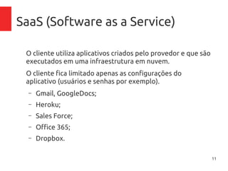 11
SaaS (Software as a Service)
O cliente utiliza aplicativos criados pelo provedor e que são
executados em uma infraestrutura em nuvem.
O cliente fica limitado apenas as configurações do
aplicativo (usuários e senhas por exemplo).
– Gmail, GoogleDocs;
– Heroku;
– Sales Force;
– Office 365;
– Dropbox.
 