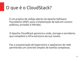 17
O que é o CloudStack?
É um projeto de código aberto da Apache Software
Foundation (ASF), para a implantação de IaaS em nuvens
públicas, privadas e híbridas.
O Apache CloudStack gerencia a rede, storage e servidores
que compõem a infra-estrutura da sua nuvem.
Faz a orquestração de hypervisors e appliances de rede
permitindo um controle simples de tarefas complexas.
 
