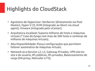 20
Highlights do CloudStack
●
Agnóstico de Hypervisor: XenServer (diretamente via Pool
Master), Hyper-V (?), KVM (integrado ao libvirt via cloud
agent), Vmware (integrado pelo vCenter);
●
Arquitetura escalável: Suporta milhares de hosts e máquinas
virtuais (* Case da Zynga com mais de 50K hosts e centenas
de milhares de máquinas virtuais);
●
Alta Disponibilidade: Possui configurações que permitem
failover automatico de máquinas virtuais;
●
Network-as-a-Service: L2, L3, Gateway Privados, VPN site-to-
site e de usuário, IPs públicos, IPs privados, Balanceamento
de carga (HA-proxy, Netscaler e F5);
 