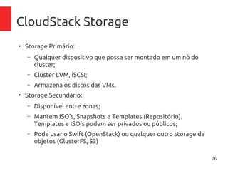 26
CloudStack Storage
●
Storage Primário:
– Qualquer dispositivo que possa ser montado em um nó do
cluster;
– Cluster LVM, iSCSI;
– Armazena os discos das VMs.
●
Storage Secundário:
– Disponível entre zonas;
– Mantém ISO's, Snapshots e Templates (Repositório).
Templates e ISO's podem ser privados ou públicos;
– Pode usar o Swift (OpenStack) ou qualquer outro storage de
objetos (GlusterFS, S3)
 